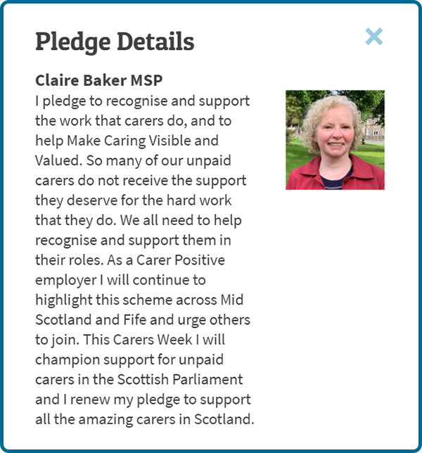 Claire Baker MSP: I pledge to recognise and support the work that carers do, and to help Make Caring Visible and Valued. So many of our unpaid carers do not receive the support they deserve for the hard work that they do. We all need to help recognise and support them in their roles. As a Carer Positive employer I will continue to highlight this scheme across Mid Scotland and Fife and urge others to join. This Carers Week I will champion support for unpaid carers in the Scottish Parliament and I renew my pledge to support all the amazing carers in Scotland.